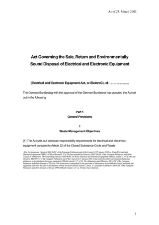 As of 23. March 2005
1
Act Governing the Sale, Return and Environmentally
Sound Disposal of Electrical and Electronic Equipment
(Electrical and Electronic Equipment Act, or ElektroG) 1 of…………………
The German Bundestag with the approval of the German Bundesrat has adopted the Act set
out in the following:
Part 1
General Provisions
1
Waste Management Objectives
(1) The Act sets out producer responsibility requirements for electrical and electronic
equipment pursuant to Article 22 of the Closed Substance Cycle and Waste
1 This Act transposes Directive 2002/96/EC of the European Parliament and of the Council of 27 January 2003 on Waste Electrical and
Electronic Equipment (WEEE) (Official Journal L 37 p.24), last amended by Directive 2003/108/EC of the European Parliament and of the
Council of 8 December 2003 amending Directive 2002/96/EC on Waste Electrical and Electronic Equipment (Official Journal L 345 p.106) and
Directive 2002/95/EC of the European Parliament and of the Council of 27 January 2003 on the restriction of the use of certain hazardous
substances in electrical and electronic equipment (Official Journal L 37 p.19). The obligations under Directive 98/34/EC of the European
Parliament and of the Council of 22 June 1998 laying down a procedure for the provision of information in the field of technical standards and
regulations and from the rules on information society services (Official Journal L 204 p. 37), amended by Directive 98/48/EC of the European
Parliament and of the Council of 20 July 1998 (Official Journal L 217 p. 18) have been observed.
 