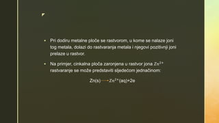 z
 Pri dodiru metalne ploče se rastvorom, u kome se nalaze joni
tog metala, dolazi do rastvaranja metala i njegovi pozitivnji joni
prelaze u rastvor.
 Na primjer, cinkalna ploča zaronjena u rastvor jona 𝑍𝑛2+
rastvaranje se može predstaviti sljedećom jednačinom:
Zn(s) 𝑍𝑛2+(aq)+2e
 