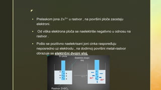 z
 Prelaskom jona 𝑍𝑛2+
u rastvor , na površini ploče zaostaju
elektroni.
 Od viška elektrona ploča se naelektriše negativno u odnosu na
rastvor .
 Pošto se pozitivno naelekrisani joni cinka raspoređuju
neposredno uz elektrodu , na dodirnoj površini metal-rastvor
obrazuje se električni dvojni sloj.
 