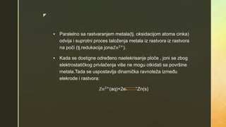 z
 Paralelno sa rastvaranjem metala(tj. oksidacijom atoma cinka)
odvija i suprotni proces taloženja metala iz rastvora iz rastvora
na poči (tj.redukacija jona𝑍𝑛2+
).
 Kada se dostigne određeno naelekrisanje ploče , joni se zbog
elektrostatičkog privlačenja više ne mogu otkidati sa površine
metala.Tada se uspostavlja dinamička ravnoteža između
elekrode i rastvora:
𝑍𝑛2+
(aq)+2e Zn(s)
 