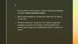z
 Kao sto vidimo, metal zaronjen u rastvor svojih jona predstavlja
ravnotežni oksido-redukcjoni sistem.
 Slično cinku ponašaju se i mnogi druhi metali (npr. Ca, Mg, Al,
Fe, Sn i Pb).
 Plemeniti metali (npr. Hg, Ag, Au i Pt) u rastvoru svojih jona
ponašaju se suprotno: joni metala iz rastvora talože se na
površini ploče, stoga se ona naelektriše pozitivno u odnosu na
rastvor.
 