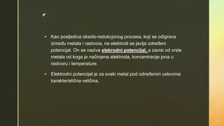 z
 Kao posljedica oksido-redukcjonog procesa, koji se odigrava
između metala i rastvora, na elektrodi se javlja određeni
potencijal. On se naziva elekrodni potencijal, a zavisi od vrste
metala od koga je načinjena elektroda, koncentracije jona u
rastvoru i temperature.
 Elektrodni potencijal je za svaki metal pod određenim uslovima
karakteristična veličina.
 
