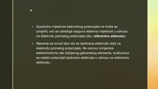 z
 Apsolutna vrijednost elekrodnog potencijala ne može se
izmjeriti, već se određuje njegova relativna vrijednost u odnosu
na elektrodu poznatog potencijala (tkz. referentnu elekrodu).
 Mjerenje se izvodi tako sto se ispitivana elektroda veže za
elektrodu poznatog potencijala. Na osnovu izmjerene
elektromotorne sile dobijenog galvanskog elementa, izračunava
se relatini potencijal ispitivane elektrode u odnosu na referentnu
elektrodu.
 