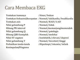 Cara Membaca EKG
1. Tentukan iramanya : Sinus / bukan
2. Tentukan frekuensi/kecepatan : Normal / takikardia / bradikardia
3. Tentukan axis : Normal / RAD / LAD
4. Nilai gelombang P : Normal / tidak
5. Hitung PR interval : Normal /memanjang/memendek
6. Nilai gelombang Q : Normal / patologis
7. Hitung QRS komplek : Normal / melebar
8. Nilai ST segmen : Isoelektrik / elevasi / depresi
9. Nilai gelombang T : Normal / Inverted / tinggi
10.Perhatikan tanda-tanda : Hipertropi / iskemia / infark
11.Kesimpulan/Diagnosa
 
