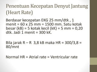 Penentuan Kecepatan Denyut Jantung
(Heart Rate)
Berdasar kecepatan EKG 25 mm/dtk , 1
menit = 60 x 25 mm = 1500 mm. Satu kotak
besar (kB) = 5 kotak kecil (kK) = 5 mm = 0,20
dtk. Jadi 1 menit = 300 kK.
Bila jarak R – R 3,8 kB maka HR = 300/3,8 =
80/mnt
Normal HR = Atrial rate = Ventricular rate
 
