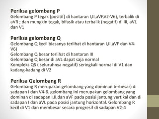 Periksa gelombang P
Gelombang P tegak (positif) di hantaran I,II,aVF,V2-V6), terbalik di
aVR ; dan mungkin tegak, bifasik atau terbalik (negatif) di III, aVL
dan V1
Periksa gelombang Q
Gelombang Q kecil biasanya terlihat di hantaran I,II,aVF dan V4-
V6)
Gelombang Q besar terlihat di hantaran III
Gelombang Q besar di aVL dapat saja normal
Kompleks QS ( seluruhnya negatif) seringkali normal di V1 dan
kadang-kadang di V2
Periksa Gelombang R
Gelombang R merupakan gelombang yang dominan terbesar) di
sadapan I dan V4-6. gelombang ini merupakan gelombang yang
dominan di sadapan I,II,dan aVF pada posisi jantung vertikal dan di
sadapan I dan aVL pada posisi jantung horizontal. Gelombang R
kecil di V1 dan membesar secara progresif di sadapan V2-4
 