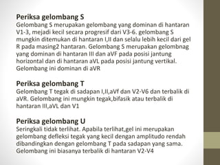 Periksa gelombang S
Gelombang S merupakan gelombang yang dominan di hantaran
V1-3, mejadi kecil secara progresif dari V3-6. gelombang S
mungkin ditemukan di hantaran I,II dan selalu lebih kecil dari gel
R pada masing2 hantaran. Gelombang S merupakan gelombnag
yang dominan di hantaran III dan aVF pada posisi jantung
horizontal dan di hantaran aVL pada posisi jantung vertikal.
Gelombang ini dominan di aVR
Periksa gelombang T
Gelombang T tegak di sadapan I,II,aVf dan V2-V6 dan terbalik di
aVR. Gelombang ini mungkin tegak,bifasik atau terbalik di
hantaran III,aVL dan V1
Periksa gelombang U
Seringkali tidak terlihat. Apabila terlihat,gel ini merupakan
gelombang defleksi tegak yang kecil dengan amplitudo rendah
dibandingkan dengan gelombang T pada sadapan yang sama.
Gelombang ini biasanya terbalik di hantaran V2-V4
 