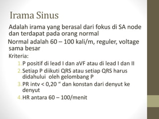 Irama Sinus
Adalah irama yang berasal dari fokus di SA node
dan terdapat pada orang normal
Normal adalah 60 – 100 kali/m, reguler, voltage
sama besar
Kriteria:
1.P positif di lead I dan aVF atau di lead I dan II
2.Setiap P diikuti QRS atau setiap QRS harus
didahului oleh gelombang P
3.PR intv < 0,20 “ dan konstan dari denyut ke
denyut
4.HR antara 60 – 100/menit
 