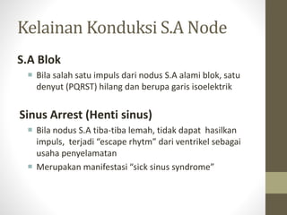 Kelainan Konduksi S.A Node
S.A Blok
 Bila salah satu impuls dari nodus S.A alami blok, satu
denyut (PQRST) hilang dan berupa garis isoelektrik
Sinus Arrest (Henti sinus)
 Bila nodus S.A tiba-tiba lemah, tidak dapat hasilkan
impuls, terjadi “escape rhytm” dari ventrikel sebagai
usaha penyelamatan
 Merupakan manifestasi “sick sinus syndrome”
 