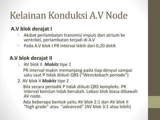 Kelainan Konduksi A.V Node
A.V blok derajat I
• Akibat perlambatan transmisi impuls dari atrium ke
ventrikel, perlambatan terjadi di A.V
• Pada A.V blok I PR interval lebih dari 0,20 detik
A.V blok derajat II
1. AV blok II Mobitz tipe 1
PR interval makin memanjang pada tiap denyut sampai
satu saat P tidak diikuti QRS (“Wenckebach periode”)
2. AV blok II Mobitz tipe 2
Bila secara periodik P tidak diikuti QRS kompleks. PR
interval konstan tidak berubah. Lokasi blok biasa dibawah
AV node.
Ada beberapa bentuk yaitu AV blok 2:1 dan AV blok II
“high grade” atau “advanced” (AV blok 3:1 atau lebih)
 