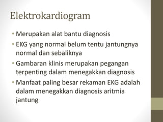 Elektrokardiogram
• Merupakan alat bantu diagnosis
• EKG yang normal belum tentu jantungnya
normal dan sebaliknya
• Gambaran klinis merupakan pegangan
terpenting dalam menegakkan diagnosis
• Manfaat paling besar rekaman EKG adalah
dalam menegakkan diagnosis aritmia
jantung
 