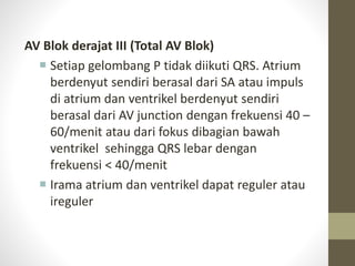 AV Blok derajat III (Total AV Blok)
 Setiap gelombang P tidak diikuti QRS. Atrium
berdenyut sendiri berasal dari SA atau impuls
di atrium dan ventrikel berdenyut sendiri
berasal dari AV junction dengan frekuensi 40 –
60/menit atau dari fokus dibagian bawah
ventrikel sehingga QRS lebar dengan
frekuensi < 40/menit
 Irama atrium dan ventrikel dapat reguler atau
ireguler
 