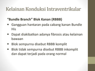 Kelainan Konduksi Intraventrikular
“Bundle Branch” Blok Kanan (RBBB)
 Gangguan hantaran pada cabang kanan Bundle
His
 Dapat diakibatkan adanya fibrosis atau kelainan
bawaan
 Blok sempurna disebut RBBB komplit
 Blok tidak sempurna disebut RBBB inkomplit
dan dapat terjadi pada orang normal
 