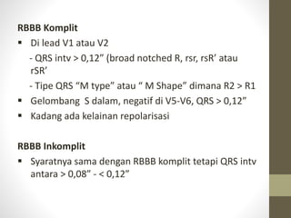 RBBB Komplit
 Di lead V1 atau V2
- QRS intv > 0,12” (broad notched R, rsr, rsR’ atau
rSR’
- Tipe QRS “M type” atau “ M Shape” dimana R2 > R1
 Gelombang S dalam, negatif di V5-V6, QRS > 0,12”
 Kadang ada kelainan repolarisasi
RBBB Inkomplit
 Syaratnya sama dengan RBBB komplit tetapi QRS intv
antara > 0,08” - < 0,12”
 