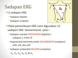 Sadapan EKG
2 sadapan EKG
• Sadapan bipolar
• Sadapan unipolar
Pada pemeriksaan EKG rutin digunakan 12
sadapan EKG konvensional, yaitu :
• Sadapan standar EINTHOVEN (bipolar) :
sadapan I, II dan III
• Augmented extremity leads GOLDBERGER (unipolar):
aVR, aVL dan aVF
• Sadapan prekordial WILSON (unipolar)
V1, V2, V3, V4, V5 & V6
 