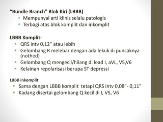 “Bundle Branch” Blok Kiri (LBBB)
 Mempunyai arti klinis selalu patologis
 Terbagi atas blok komplit dan inkomplit
LBBB Komplit:
 QRS intv 0,12” atau lebih
 Gelombang R melebar dengan ada lekuk di puncaknya
(nothed)
 Gelombang Q mengecil/hilang di lead I, aVL, V5,V6
 Kelainan repolarisasi berupa ST depressi
LBBB inkomplit
 Sama dengan LBBB komplit tetapi QRS intv 0,08”- 0,11”
 Kadang disertai gelombang Q kecil di I, V5, V6
 