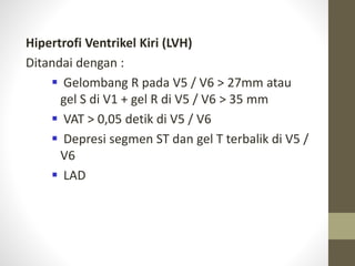 Hipertrofi Ventrikel Kiri (LVH)
Ditandai dengan :
 Gelombang R pada V5 / V6 > 27mm atau
gel S di V1 + gel R di V5 / V6 > 35 mm
 VAT > 0,05 detik di V5 / V6
 Depresi segmen ST dan gel T terbalik di V5 /
V6
 LAD
 