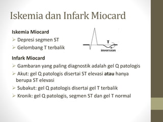 Iskemia dan Infark Miocard
Iskemia Miocard
 Depresi segmen ST
 Gelombang T terbalik
Infark Miocard
 Gambaran yang paling diagnostik adalah gel Q patologis
 Akut: gel Q patologis disertai ST elevasi atau hanya
berupa ST elevasi
 Subakut: gel Q patologis disertai gel T terbalik
 Kronik: gel Q patologis, segmen ST dan gel T normal
 