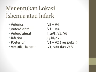 Menentukan Lokasi
Iskemia atau Infark
• Anterior : V2 – V4
• Anteroseptal : V1 – V3
• Anterolateral : I, aVL, V5, V6
• Inferior : II, III, aVF
• Posterior : V1 – V2 ( resipokal )
• Ventrikel kanan : V1, V3R dan V4R
 