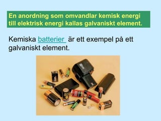 En anordning som omvandlar kemisk energi till elektrisk energi kallas galvaniskt element.Kemiska batterier är ett exempel på ett galvaniskt element. 