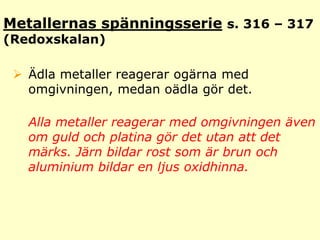 Metallernas spänningsseries. 316 – 317(Redoxskalan)Ädla metaller reagerar ogärna med omgivningen, medan oädla gör det. Alla metaller reagerar med omgivningen även om guld och platina gör det utan att det märks. Järn bildar rost som är brun och aluminium bildar en ljus oxidhinna. 