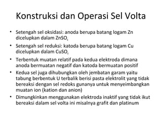Konstruksi dan Operasi Sel Volta
• Setengah sel oksidasi: anoda berupa batang logam Zn
dicelupkan dalam ZnSO4
• Setengah sel reduksi: katoda berupa batang logam Cu
dicelupkan dalam CuSO4
• Terbentuk muatan relatif pada kedua elektroda dimana
anoda bermuatan negatif dan katoda bermuatan positif
• Kedua sel juga dihubungkan oleh jembatan garam yaitu
tabung berbentuk U terbalik berisi pasta elektrolit yang tidak
bereaksi dengan sel redoks gunanya untuk menyeimbangkan
muatan ion (kation dan anion)
• Dimungkinkan menggunakan elektroda inaktif yang tidak ikut
bereaksi dalam sel volta ini misalnya grafit dan platinum
 