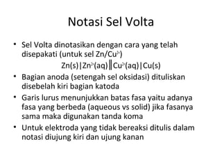 Notasi Sel Volta
• Sel Volta dinotasikan dengan cara yang telah
disepakati (untuk sel Zn/Cu2+
)
Zn(s)|Zn2+
(aq) Cu║ 2+
(aq)|Cu(s)
• Bagian anoda (setengah sel oksidasi) dituliskan
disebelah kiri bagian katoda
• Garis lurus menunjukkan batas fasa yaitu adanya
fasa yang berbeda (aqueous vs solid) jika fasanya
sama maka digunakan tanda koma
• Untuk elektroda yang tidak bereaksi ditulis dalam
notasi diujung kiri dan ujung kanan
 
