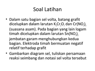 Soal Latihan
• Dalam satu bagian sel volta, batang grafit
dicelupkan dalam larutan K2Cr2O7 dan Cr(NO3)3
(suasana asam). Pada bagian yang lain logam
timah dicelupkan dalam larutan Sn(NO3)2
jembatan garam menghubungkan kedua
bagian. Elektroda timah bermuatan negatif
relatif terhadap grafit
• Gambarkan diagram sel, tuliskan persamaan
reaksi seimbang dan notasi sel volta tersebut
 