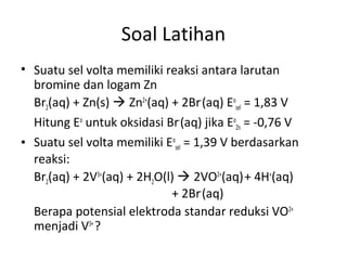 Soal Latihan
• Suatu sel volta memiliki reaksi antara larutan
bromine dan logam Zn
Br2(aq) + Zn(s)  Zn2+
(aq) + 2Br-
(aq) Eo
sel = 1,83 V
Hitung Eo
untuk oksidasi Br-
(aq) jika Eo
Zn = -0,76 V
• Suatu sel volta memiliki Eo
sel = 1,39 V berdasarkan
reaksi:
Br2(aq) + 2V3+
(aq) + 2H2O(l)  2VO2+
(aq)+ 4H+
(aq)
+ 2Br-
(aq)
Berapa potensial elektroda standar reduksi VO2+
menjadi V3+
?
 
