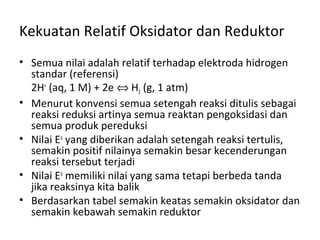 Kekuatan Relatif Oksidator dan Reduktor
• Semua nilai adalah relatif terhadap elektroda hidrogen
standar (referensi)
2H+
(aq, 1 M) + 2e ⇔ H2 (g, 1 atm)
• Menurut konvensi semua setengah reaksi ditulis sebagai
reaksi reduksi artinya semua reaktan pengoksidasi dan
semua produk pereduksi
• Nilai Eo
yang diberikan adalah setengah reaksi tertulis,
semakin positif nilainya semakin besar kecenderungan
reaksi tersebut terjadi
• Nilai Eo
memiliki nilai yang sama tetapi berbeda tanda
jika reaksinya kita balik
• Berdasarkan tabel semakin keatas semakin oksidator dan
semakin kebawah semakin reduktor
 