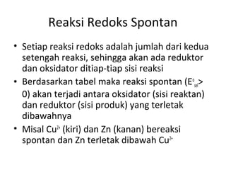Reaksi Redoks Spontan
• Setiap reaksi redoks adalah jumlah dari kedua
setengah reaksi, sehingga akan ada reduktor
dan oksidator ditiap-tiap sisi reaksi
• Berdasarkan tabel maka reaksi spontan (Eo
sel>
0) akan terjadi antara oksidator (sisi reaktan)
dan reduktor (sisi produk) yang terletak
dibawahnya
• Misal Cu2+
(kiri) dan Zn (kanan) bereaksi
spontan dan Zn terletak dibawah Cu2+
 