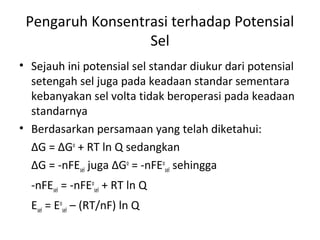 Pengaruh Konsentrasi terhadap Potensial
Sel
• Sejauh ini potensial sel standar diukur dari potensial
setengah sel juga pada keadaan standar sementara
kebanyakan sel volta tidak beroperasi pada keadaan
standarnya
• Berdasarkan persamaan yang telah diketahui:
∆G = ∆Go
+ RT ln Q sedangkan
∆G = -nFEsel juga ∆Go
= -nFEo
sel sehingga
-nFEsel = -nFEo
sel + RT ln Q
Esel = Eo
sel – (RT/nF) ln Q
 