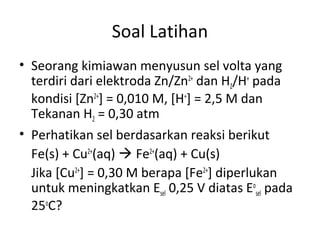 Soal Latihan
• Seorang kimiawan menyusun sel volta yang
terdiri dari elektroda Zn/Zn2+
dan H2/H+
pada
kondisi [Zn2+
] = 0,010 M, [H+
] = 2,5 M dan
Tekanan H2 = 0,30 atm
• Perhatikan sel berdasarkan reaksi berikut
Fe(s) + Cu2+
(aq)  Fe2+
(aq) + Cu(s)
Jika [Cu2+
] = 0,30 M berapa [Fe2+
] diperlukan
untuk meningkatkan Esel 0,25 V diatas Eo
sel pada
25o
C?
 