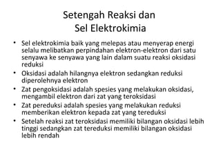 Setengah Reaksi dan
Sel Elektrokimia
• Sel elektrokimia baik yang melepas atau menyerap energi
selalu melibatkan perpindahan elektron-elektron dari satu
senyawa ke senyawa yang lain dalam suatu reaksi oksidasi
reduksi
• Oksidasi adalah hilangnya elektron sedangkan reduksi
diperolehnya elektron
• Zat pengoksidasi adalah spesies yang melakukan oksidasi,
mengambil elektron dari zat yang teroksidasi
• Zat pereduksi adalah spesies yang melakukan reduksi
memberikan elektron kepada zat yang tereduksi
• Setelah reaksi zat teroksidasi memiliki bilangan oksidasi lebih
tinggi sedangkan zat tereduksi memiliki bilangan oksidasi
lebih rendah
 