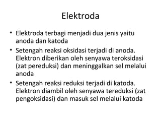 Elektroda
• Elektroda terbagi menjadi dua jenis yaitu
anoda dan katoda
• Setengah reaksi oksidasi terjadi di anoda.
Elektron diberikan oleh senyawa teroksidasi
(zat pereduksi) dan meninggalkan sel melalui
anoda
• Setengah reaksi reduksi terjadi di katoda.
Elektron diambil oleh senyawa tereduksi (zat
pengoksidasi) dan masuk sel melalui katoda
 