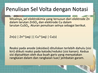 Penulisan Sel Volta dengan Notasi
Misalnya, sel elektrokimia yang tersusun dari elektrode Zn
dalam larutan ZnSO4 dan elektrode Cu dalam
larutan CuSO4. Aturan penulisan selnya sebagai berikut.
Zn(s) | Zn2+(aq) || Cu2+(aq) | Cu(s)
Reaksi pada anode (oksidasi) dituliskan terlebih dahulu (sisi
kiri) diikuti reaksi pada katode/reduksi (sisi kanan). Kedua
sisi dipisahkan oleh dua buah garis yang menyatakan
rangkaian dalam dan rangkaian luar/ jembatan garam.
 