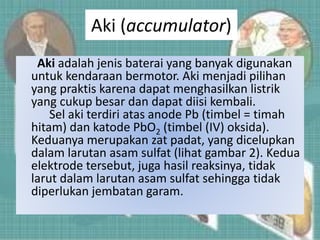Aki (accumulator)
Aki adalah jenis baterai yang banyak digunakan
untuk kendaraan bermotor. Aki menjadi pilihan
yang praktis karena dapat menghasilkan listrik
yang cukup besar dan dapat diisi kembali.
Sel aki terdiri atas anode Pb (timbel = timah
hitam) dan katode PbO2 (timbel (IV) oksida).
Keduanya merupakan zat padat, yang dicelupkan
dalam larutan asam sulfat (lihat gambar 2). Kedua
elektrode tersebut, juga hasil reaksinya, tidak
larut dalam larutan asam sulfat sehingga tidak
diperlukan jembatan garam.
 