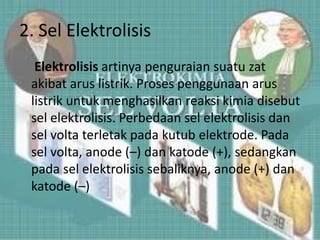 2. Sel Elektrolisis
Elektrolisis artinya penguraian suatu zat
akibat arus listrik. Proses penggunaan arus
listrik untuk menghasilkan reaksi kimia disebut
sel elektrolisis. Perbedaan sel elektrolisis dan
sel volta terletak pada kutub elektrode. Pada
sel volta, anode (–) dan katode (+), sedangkan
pada sel elektrolisis sebaliknya, anode (+) dan
katode (–)
 