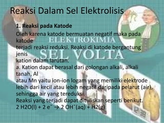 Reaksi Dalam Sel Elektrolisis
1. Reaksi pada Katode
Oleh karena katode bermuatan negatif maka pada
katode
terjadi reaksi reduksi. Reaksi di katode bergantung
jenis
kation dalam larutan.
a. Kation dapat berasal dari golongan alkali, alkali
tanah, Al
atau Mn yaitu ion-ion logam yang memiliki elektrode
lebih dari kecil atau lebih negatif daripada pelarut (air),
sehingga air yang tereduksi.
Reaksi yang terjadi dapat dituliskan seperti berikut.
2 H2O(l) + 2 e¯ → 2 OH¯(aq) + H2(g)
 