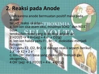 2. Reaksi pada Anode
Oleh karena anode bermuatan positif maka pada
anode
terjadi reaksi oksidasi.
a. Ion-ion sisa asam oksi, misalnya SO42¯ dan NO3¯
tidak
teroksidasi maka yang dioksidasi adalah air.
2 H2O(l) → 4 H+(aq) + 4 e¯ + O2(g)
b. Ion-ion halida yaitu F–, Br–, I¯ dioksidasi menjadi
halogen
(X2) yaitu F2, Cl2, Br2, I2 dengan reaksi seperti berikut.
2 X¯ → X2 + 2 e¯
c. Ion OH¯ dari basa yang dioksidasi menjadi gas
oksigen(O2).
4 OH¯(aq) → 2 H2O(l) + 4 e¯ + O2(g)
 