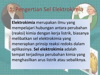 1. Pengertian Sel Elektrokimia
Elektrokimia merupakan ilmu yang
mempelajari hubungan antara perubahan
(reaksi) kimia dengan kerja listrik, biasanya
melibatkan sel elektrokimia yang
menerapkan prinsip reaksi redoks dalam
aplikasinya. Sel elektrokimia adalah
tempat terjadinya perubahan kimia yang
menghasilkan arus listrik atau sebaliknya.
 