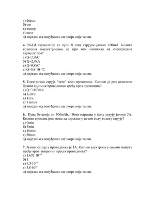 а) фарад
б) ом
в) ампер
г) волт
д) ниједан од понуђених одговора није тачан.

4. Ni-Cd акумолатор се пуни 8 сати струјом јачине 100mА. Колика
количина наелектрисања се при том нагомила на електродама
акумулатора?
а) Q=2,9kС
б) Q=2,9kА
в) Q=0,8kС
г) Q=0,8·10-15С
д) ниједан од понуђених одговора није тачан.

5. Електрична струја "тече" кроз проводник. Колики је ред величине
брзине којом се проводници крећу кроз проводник?
а) Q=3·108m/s
б) 1μm/s
в) 1m/s
г) 1 mm/s
д) ниједан од понуђених одговора није тачан.

6. Пуна батерија од 500mAh, 10min одржава у колу струју јачине 2А.
Колико времана још може да одржава у истом колу толику струју?
а) 0min
б) 5min
в) 10min
г) 50min
д) ниједан од понуђених одговора није тачан.

7. Jaчина струје у проводнику је 1А. Колико електрона у сваком минуту
прође кроз попречни пресек проводника?
а) 1,602·10-19
б) 1
в) 6,3·10-18
г) 3,8·1020
д) ниједан од понуђених одговора није тачан.
 