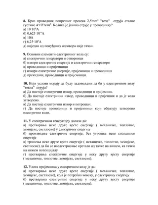 8. Кроз проводник попречног пресека 2,5mm2 "тече" струја сталне
густине 4·106A/m2. Koлика је јачина струје у проводнику?
а) 10·106A
б) 0,625·10-6A
в) 10A
г) 6,25·106A
д) ниједан од понуђених одговора није тачан.

9. Основни елементи електричног кола су:
а) електрични генератори и отпорници
б) извори електричне енергије и електрични генератори
в) проводници и пријемници
г) извори електричне енергије, пријемници и проводници
д) прекидачи, проводници и пријемници.

10. Који услови морају да буду задовољени да би у електричном колу
"текла" струја?
а) Да постоје електрични извор, проводници и пријемник.
б) Да постоје електрични извор, проводници и пријемник и да је коло
затворено.
в) Да постоје електрични извор и потрошач.
г) Да постоје проводници и пријемници који образују затворено
електрично коло.

11. У електричном генератору долази до:
а) претварања неке друге врсте енергије ( механичке, топлотне,
хемијске, светлосне) у електричну енергију
б) производње електричне енергије, без утрошка неке спољашње
енергије
в) трошења неке друге врсте енергије ( механичке, топлотне, хемијске,
светлосне) да би се наелектрисање кретало од тачке на вишем, ка тачки
на нижем потенцијалу
г) претварања електричне енергије у неку другу врсту енергије
( механичке, топлотне, хемијске, светлосне).

12. Улога пријемника у елекричном колу је да:
а) претварања неке друге врсте енергије ( механичке, топлотне,
хемијске, светлосне), која је потребна човеку, у електричну енергију
б) претварања електричне енергије у неку другу врсту енергије
( механичке, топлотне, хемијске, светлосне).
 