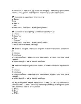 д) немогуће је одредити, јер се не зна материјал од кога су проводници
направљени, дужина ни површина попречног пресека проводника.

17. Јединица за електричну отпорност је:
а) фарад
б) ом
в) ампер
г) волт
д) ниједан од понуђених одговора није тачан.

18. Јединица за специфичну електричну отпорност је:
а) Ω/mm2
б) Ωmm2/m
в) Ωm
г) Ωm/mm2
д) ниједан од понуђених одговора није тачан.
* заокружити све тачне одговоре.

19. Када се бакарни проводник загрева, његова електрична отпорност
се:
а) смањује
б) повећава
в) прво повећава, а када достигне максималну вредност, почиње да се
смањује
в) прво смањује, а после тога се повећава.

20. Када се бакарни проводник загрева, његова електрична проводност
се:
а) смањује
б) повећава
в) прво повећава, а када достигне максималну вредност, почиње да се
смањује
в) прво смањује, а после тога се повећава.

21. Кроз попречни пресек проводника у току три сата протиче струја
јачине 0,25mΑ. Колика количину наелектрисања која за то време прође
кроз попречни пресек проводника?
а) 27mA
б) 2,7A
в) 2,7kA
 