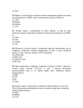 г) 27kA

22. Време, за које ће кроз попречни пресек проводника проћи количина
наелектрисања од 1080С, при сталној јачини струје од 0,8kА је:
а) 1,35h
б) 864min
в) 8,64min
г) 1,35s

23. Јачина струје у проводнику је 20μА. Време, за које ће кроз
попречни пресек проводника проћи количина наелектрисања од150mС
је:
а) 7,5ms
б) 750s
в) 125min
г) 7,5h

24. Колика је густина струје у попречном пресеку проводника, ако је
површина попречног пресека проводника 25 mm2, а кроз попречни
пресек у току 1 секунде прође 3,2·1020 електрона.
а) 2,045A/mm2
б) 2045 A/m2
в) 2,045 kA/ mm2
г) 80 A/m2.

25. Кроз проводник, површине попречног пресека 2,5mm2, "протиче"
стална струја густине 3·104А/m2 у току 2 минута. Количина
наелектрисања која за то време прође кроз попречни пресек
проводника је:
а) 900C
б) 15C
в) 9C
г) 15mC

26. Jачинa струје у проводнику, попречног пресека 4mm2 у току 2s је
25mA.Количина наелектрисања која за то време прође кроз попречни
пресек проводника је:
а) 50mC
б) 200mC
в) 12,5C
 