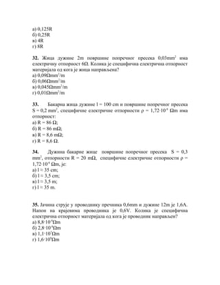 а) 0,125R
б) 0,25R
в) 4R
г) 8R

32. Жица дужине 2m површине попречног пресека 0,03mm2 има
електричну отпорност 6Ω. Колика је специфична електрична отпорност
материјала од кога је жица направљена?
а) 0,09Ωmm2/m
б) 0,06Ωmm2/m
в) 0,045Ωmm2/m
г) 0,01Ωmm2/m

33.     Бакарна жица дужине l = 100 cm и површине попречног пресека
S = 0,2 mm2, специфичне електричне отпорности ρ = 1,72∙10-8 Ωm има
отпорност:
а) R = 86 Ω;
б) R = 86 mΩ;
в) R = 8,6 mΩ;
г) R = 8,6 Ω.

34.      Дужина бакарне жице површине попречног пресека S = 0,3
     2
mm , отпорности R = 20 mΩ, специфичне електричне отпорности ρ =
1,72∙10-8 Ωm, је:
а) l ≈ 35 cm;
б) l ≈ 3,5 cm;
в) l ≈ 3,5 m;
г) l ≈ 35 m.


35. Јачина струје у проводнику пречника 0,6mm и дужине 12m је 1,6А.
Напон на крајевима проводника је 0,6V. Колика је специфична
електрична отпорност материјала од кога је проводник направљен?
а) 8,8·10-9Ωm
б) 2,8·10-8Ωm
в) 1,1·107Ωm
г) 1,6·109Ωm
 