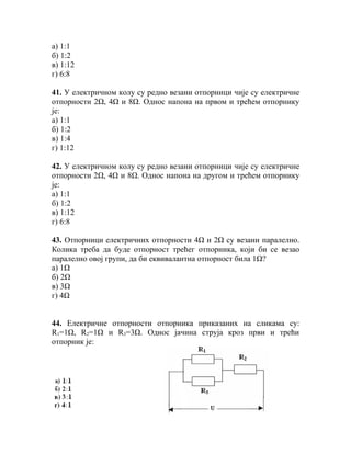 а) 1:1
б) 1:2
в) 1:12
г) 6:8

41. У електричном колу су редно везани отпорници чије су електричне
отпорности 2Ω, 4Ω и 8Ω. Однос напона на првом и трећем отпорнику
је:
а) 1:1
б) 1:2
в) 1:4
г) 1:12

42. У електричном колу су редно везани отпорници чије су електричне
отпорности 2Ω, 4Ω и 8Ω. Однос напона на другом и трећем отпорнику
је:
а) 1:1
б) 1:2
в) 1:12
г) 6:8

43. Отпорници електричних отпорности 4Ω и 2Ω су везани паралелно.
Колика треба да буде отпорност трећег отпорника, који би се везао
паралелно овој групи, да би еквивалантна отпорност била 1Ω?
а) 1Ω
б) 2Ω
в) 3Ω
г) 4Ω


44. Електричне отпорности отпорника приказаних на сликама су:
R1=1Ω, R2=1Ω и R3=3Ω. Однос јачина струја кроз први и трећи
отпорник је:
 