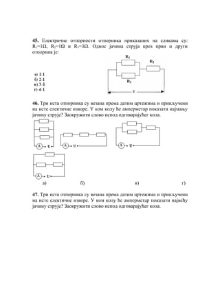 45. Електричне отпорности отпорника приказаних на сликама су:
R1=1Ω, R2=1Ω и R3=3Ω. Однос јачина струја кроз први и други
отпорник је:




46. Три иста отпорника су везана према датим цртежима и прикључени
на исте електичне изворе. У ком колу ће амперметар показати најмању
јачину струје? Заокружити слово испод одговарајућег кола.




    a)              б)                      в)                  г)

47. Три иста отпорника су везана према датим цртежима и прикључени
на исте електичне изворе. У ком колу ће амперметар показати највећу
јачину струје? Заокружити слово испод одговарајућег кола.
 