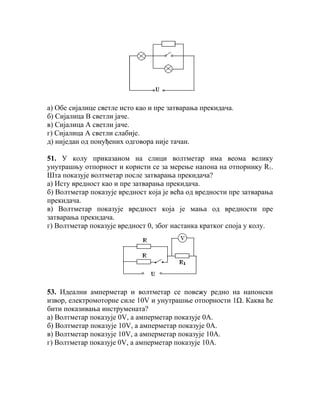 а) Обе сијалице светле исто као и пре затварања прекидача.
б) Сијалица В светли јаче.
в) Сијалица А светли јаче.
г) Сијалица А светли слабије.
д) ниједан од понуђених одговора није тачан.

51. У колу приказаном на слици волтметар има веома велику
унутрашњу отпорност и користи се за мерење напона на отпорнику R1.
Шта показује волтметар после затварања прекидача?
а) Исту вредност као и пре затварања прекидача.
б) Волтметар показује вредност која је већа од вредности пре затварања
прекидача.
в) Волтметар показује вредност која је мања од вредности пре
затварања прекидача.
г) Волтметар показује вредност 0, због настанка кратког споја у колу.




53. Идеални амперметар и волтметар се повежу редно на напонски
извор, електромоторне силе 10V и унутрашње отпорности 1Ω. Каква ће
бити показивања инструмената?
а) Волтметар показује 0V, а амперметар показује 0А.
б) Волтметар показује 10V, а амперметар показује 0А.
в) Волтметар показује 10V, а амперметар показује 10А.
г) Волтметар показује 0V, а амперметар показује 10А.
 