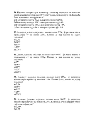 54. Идеални амперметар и волтметар се повежу паралелно на напонски
извор, електромоторне силе 10V и унутрашње отпорности 1Ω. Каква ће
бити показивања инструмената?
а) Волтметар показује 0V, а амперметар показује 0А.
б) Волтметар показује 10V, а амперметар показује 0А.
в) Волтметар показује 10V, а амперметар показује 10А.
г) Волтметар показује 0V, а амперметар показује 10А.

55. Једанаест једнаких сијалица, називне снаге 25W, је редно везано и
прикључене су на напон 220V. Колики је пад напона на једној
сијалици?
а) 2,5V
б) 10V
в) 11V
г) 25V
д) 220V

56. Десет једнаких сијалица, називне снаге 60W, је редно везано и
прикључене су на напон 220V. Колики је пад напона на једној
сијалици?
а) 6V
б) 10V
в) 20V
г) 22V
д) 220V

57. Једанаест једнаких сијалица, називне снаге 25W, је паралелно
везано и прикључене су на напон 220V. Колики је пад напона на једној
сијалици?
а) 2,5V
б) 10V
в) 11V
г) 25V
д) 220V

58. Једанаест једнаких сијалица, називне снаге 100W, је паралелно
везано и прикључене су на напон 220V. Колика је јачина струје у грани
са једном сијалицом?
а) 0,45А
б) 1,22
 